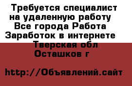 Требуется специалист на удаленную работу - Все города Работа » Заработок в интернете   . Тверская обл.,Осташков г.